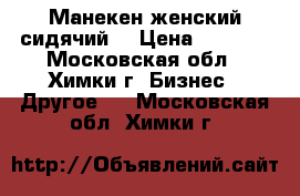 Манекен женский сидячий. › Цена ­ 4 500 - Московская обл., Химки г. Бизнес » Другое   . Московская обл.,Химки г.